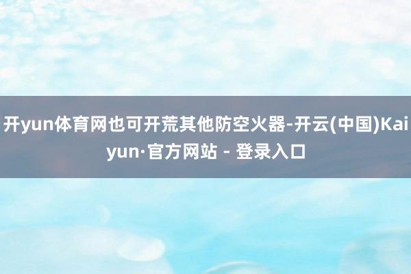 开yun体育网也可开荒其他防空火器-开云(中国)Kaiyun·官方网站 - 登录入口