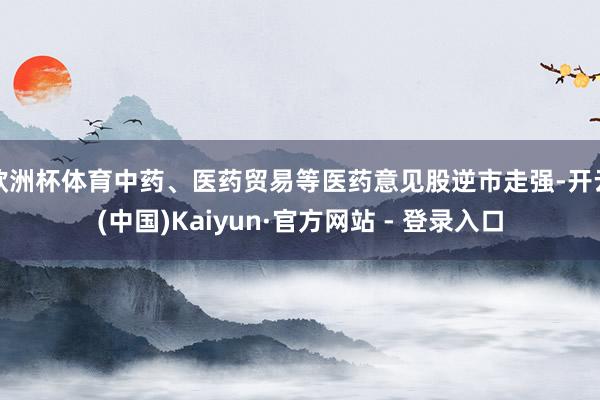 欧洲杯体育中药、医药贸易等医药意见股逆市走强-开云(中国)Kaiyun·官方网站 - 登录入口
