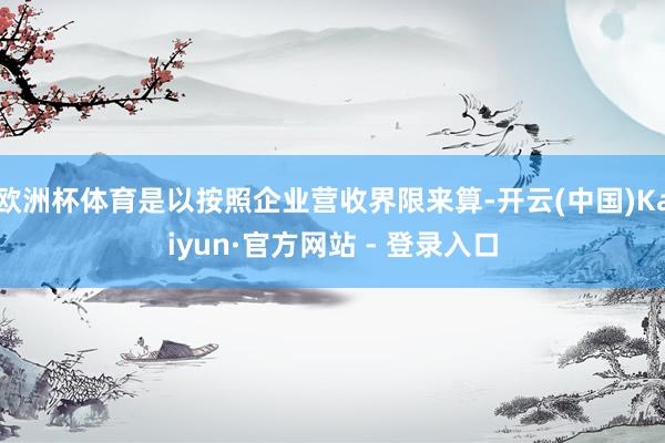 欧洲杯体育是以按照企业营收界限来算-开云(中国)Kaiyun·官方网站 - 登录入口