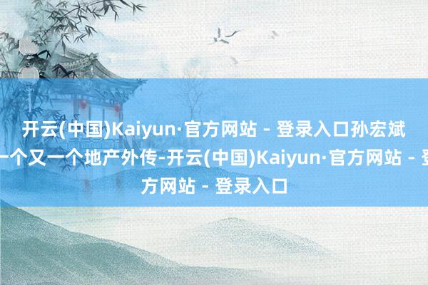 开云(中国)Kaiyun·官方网站 - 登录入口孙宏斌打造了一个又一个地产外传-开云(中国)Kaiyun·官方网站 - 登录入口