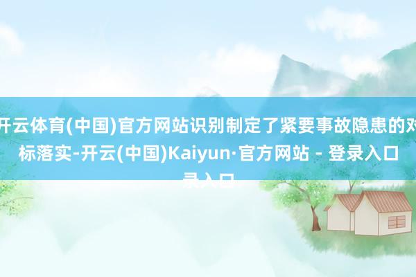 开云体育(中国)官方网站识别制定了紧要事故隐患的对标落实-开云(中国)Kaiyun·官方网站 - 登录入口