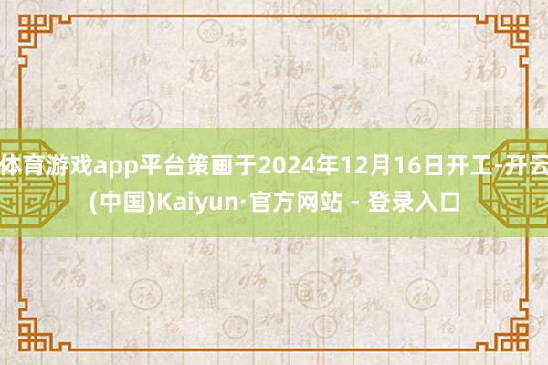 体育游戏app平台策画于2024年12月16日开工-开云(中国)Kaiyun·官方网站 - 登录入口