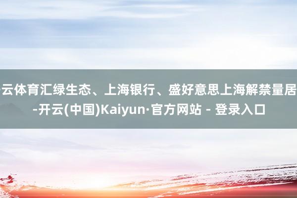 开云体育汇绿生态、上海银行、盛好意思上海解禁量居前-开云(中国)Kaiyun·官方网站 - 登录入口