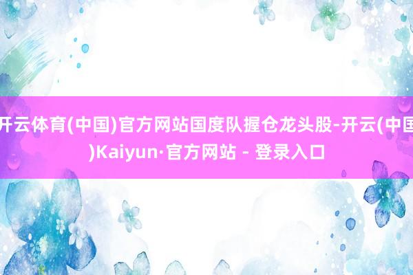 开云体育(中国)官方网站国度队握仓龙头股-开云(中国)Kaiyun·官方网站 - 登录入口