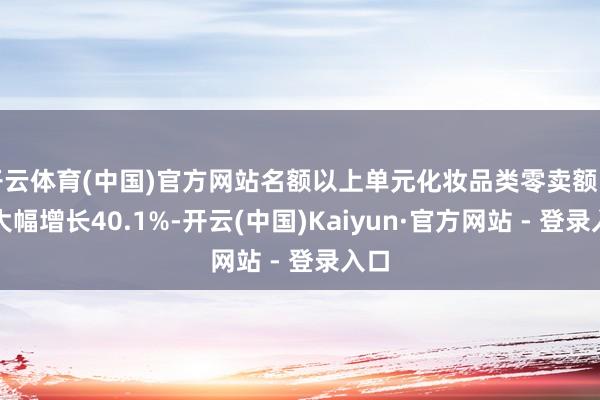 开云体育(中国)官方网站名额以上单元化妆品类零卖额同比大幅增长40.1%-开云(中国)Kaiyun·官方网站 - 登录入口