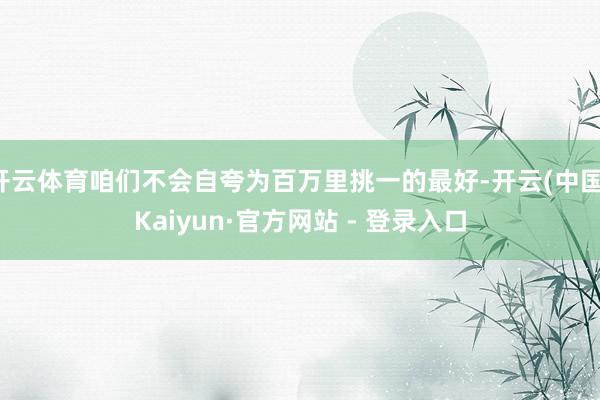 开云体育咱们不会自夸为百万里挑一的最好-开云(中国)Kaiyun·官方网站 - 登录入口