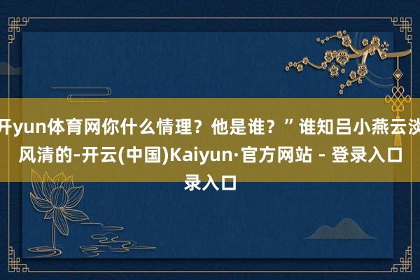 开yun体育网你什么情理？他是谁？”谁知吕小燕云淡风清的-开云(中国)Kaiyun·官方网站 - 登录入口