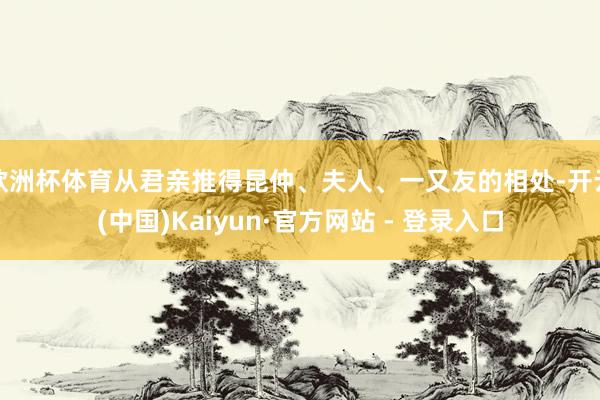 欧洲杯体育从君亲推得昆仲、夫人、一又友的相处-开云(中国)Kaiyun·官方网站 - 登录入口