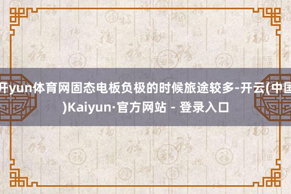 开yun体育网固态电板负极的时候旅途较多-开云(中国)Kaiyun·官方网站 - 登录入口