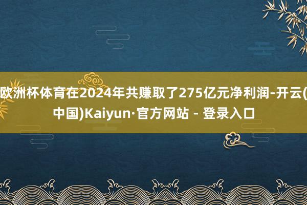 欧洲杯体育在2024年共赚取了275亿元净利润-开云(中国)Kaiyun·官方网站 - 登录入口