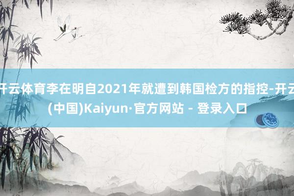 开云体育李在明自2021年就遭到韩国检方的指控-开云(中国)Kaiyun·官方网站 - 登录入口