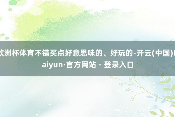 欧洲杯体育不错买点好意思味的、好玩的-开云(中国)Kaiyun·官方网站 - 登录入口