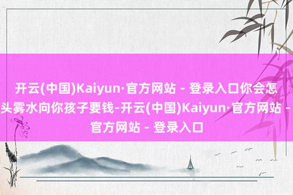 开云(中国)Kaiyun·官方网站 - 登录入口你会怎么办？一头雾水向你孩子要钱-开云(中国)Kaiyun·官方网站 - 登录入口