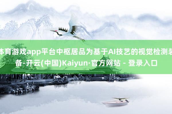 体育游戏app平台中枢居品为基于AI技艺的视觉检测装备-开云(中国)Kaiyun·官方网站 - 登录入口