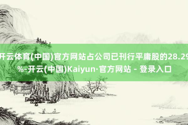 开云体育(中国)官方网站占公司已刊行平庸股的28.29%-开云(中国)Kaiyun·官方网站 - 登录入口