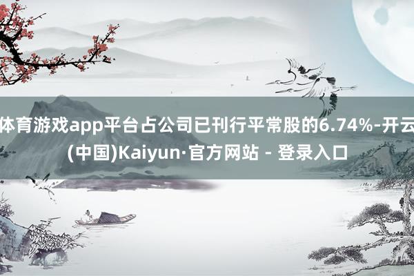 体育游戏app平台占公司已刊行平常股的6.74%-开云(中国)Kaiyun·官方网站 - 登录入口