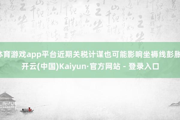 体育游戏app平台近期关税计谋也可能影响坐褥线彭胀-开云(中国)Kaiyun·官方网站 - 登录入口