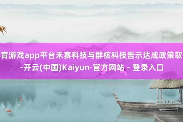 体育游戏app平台禾赛科技与群核科技告示达成政策取悦-开云(中国)Kaiyun·官方网站 - 登录入口