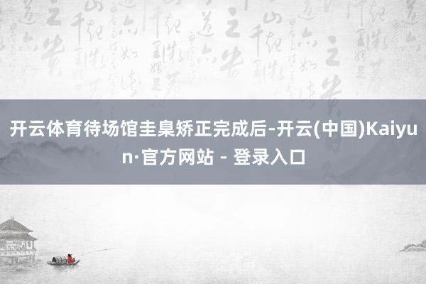 开云体育待场馆圭臬矫正完成后-开云(中国)Kaiyun·官方网站 - 登录入口