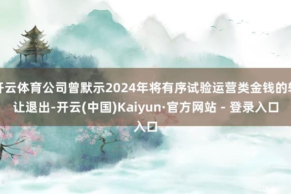 开云体育公司曾默示2024年将有序试验运营类金钱的转让退出-开云(中国)Kaiyun·官方网站 - 登录入口