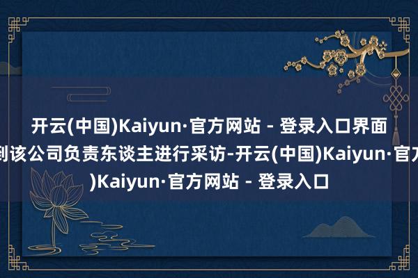 开云(中国)Kaiyun·官方网站 - 登录入口界面新闻未能有计划到该公司负责东谈主进行采访-开云(中国)Kaiyun·官方网站 - 登录入口