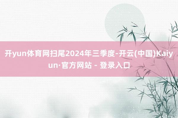 开yun体育网扫尾2024年三季度-开云(中国)Kaiyun·官方网站 - 登录入口