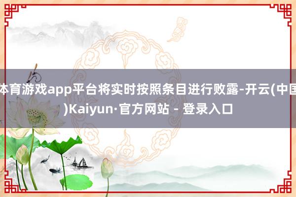体育游戏app平台将实时按照条目进行败露-开云(中国)Kaiyun·官方网站 - 登录入口