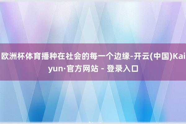 欧洲杯体育播种在社会的每一个边缘-开云(中国)Kaiyun·官方网站 - 登录入口