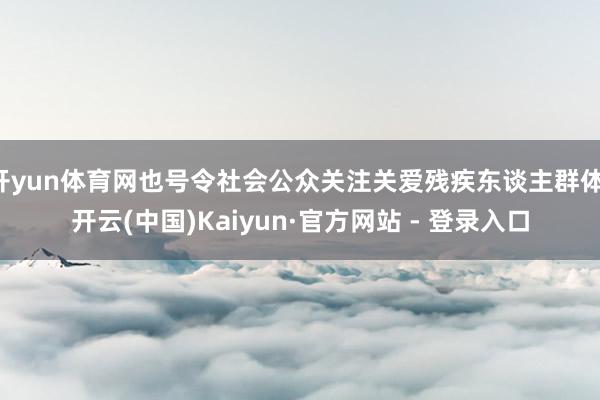 开yun体育网也号令社会公众关注关爱残疾东谈主群体-开云(中国)Kaiyun·官方网站 - 登录入口