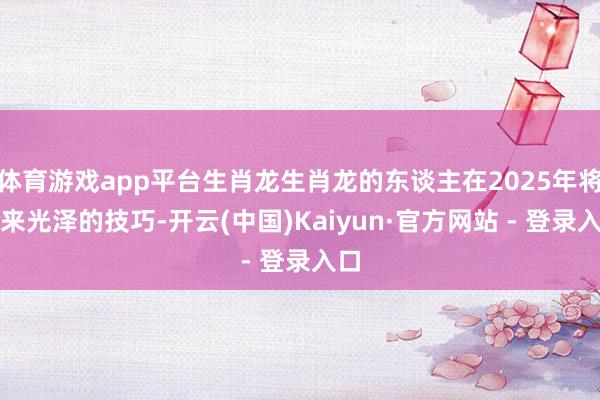 体育游戏app平台生肖龙生肖龙的东谈主在2025年将迎来光泽的技巧-开云(中国)Kaiyun·官方网站 - 登录入口