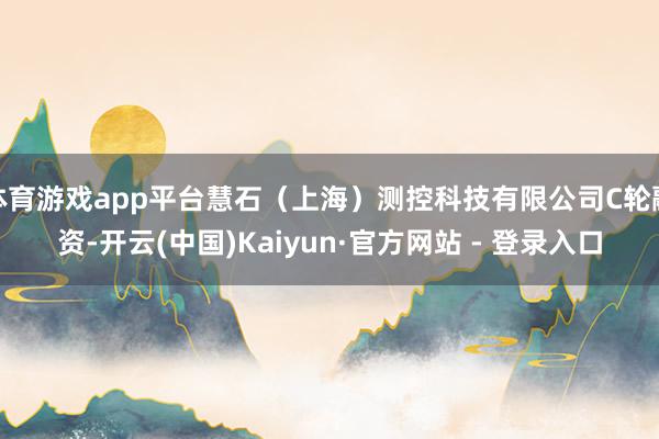 体育游戏app平台慧石（上海）测控科技有限公司C轮融资-开云(中国)Kaiyun·官方网站 - 登录入口