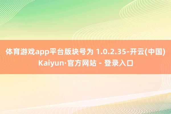 体育游戏app平台版块号为 1.0.2.35-开云(中国)Kaiyun·官方网站 - 登录入口