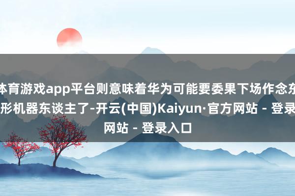 体育游戏app平台则意味着华为可能要委果下场作念东谈主形机器东谈主了-开云(中国)Kaiyun·官方网站 - 登录入口