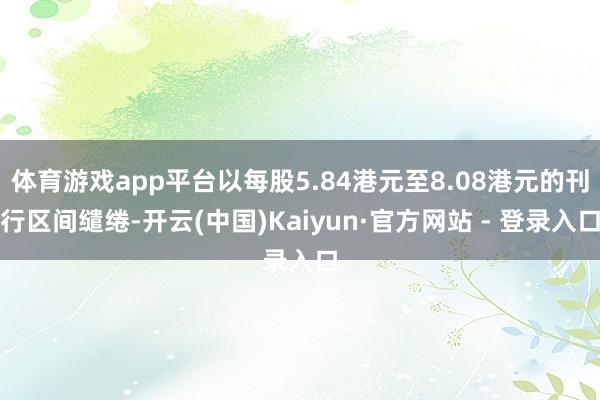 体育游戏app平台以每股5.84港元至8.08港元的刊行区间缱绻-开云(中国)Kaiyun·官方网站 - 登录入口