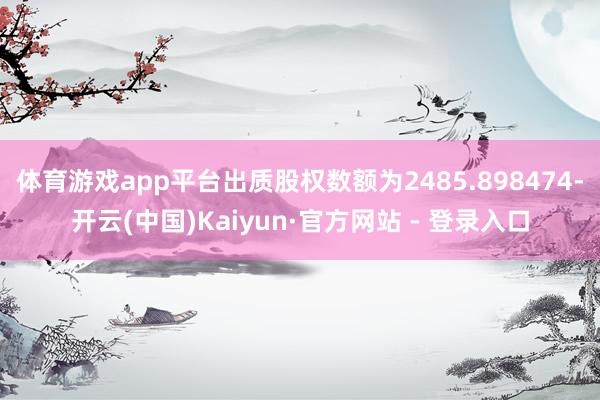 体育游戏app平台出质股权数额为2485.898474-开云(中国)Kaiyun·官方网站 - 登录入口