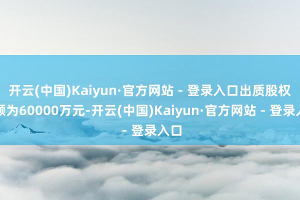开云(中国)Kaiyun·官方网站 - 登录入口出质股权数额为60000万元-开云(中国)Kaiyun·官方网站 - 登录入口