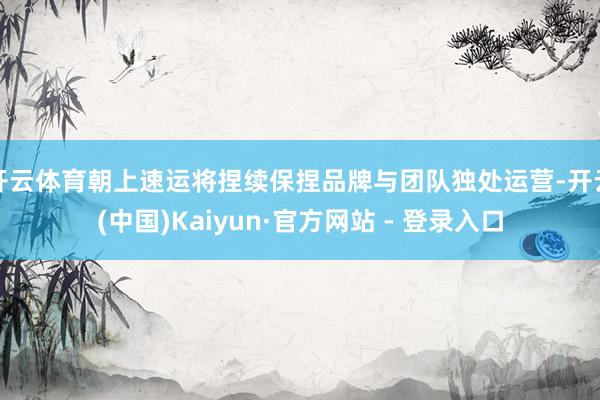 开云体育朝上速运将捏续保捏品牌与团队独处运营-开云(中国)Kaiyun·官方网站 - 登录入口