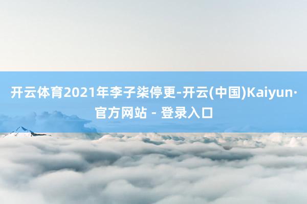 开云体育2021年李子柒停更-开云(中国)Kaiyun·官方网站 - 登录入口