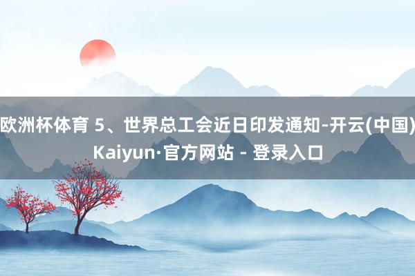 欧洲杯体育 5、世界总工会近日印发通知-开云(中国)Kaiyun·官方网站 - 登录入口