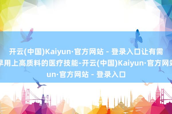 开云(中国)Kaiyun·官方网站 - 登录入口让有需求的患者更早用上高质料的医疗技能-开云(中国)Kaiyun·官方网站 - 登录入口