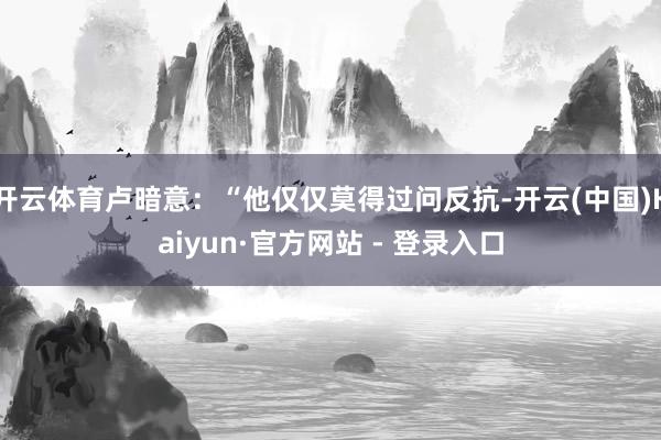 开云体育卢暗意：“他仅仅莫得过问反抗-开云(中国)Kaiyun·官方网站 - 登录入口