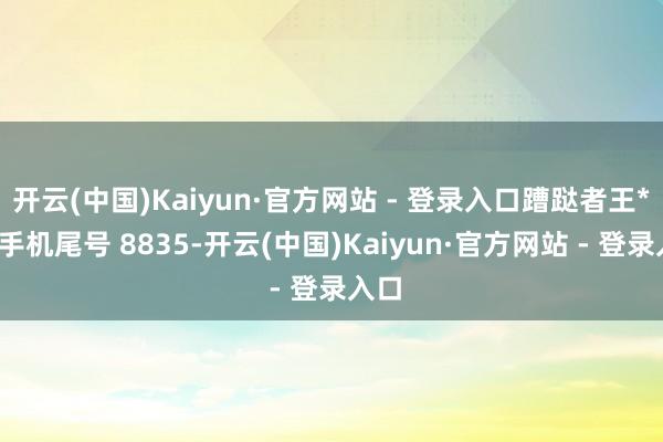 开云(中国)Kaiyun·官方网站 - 登录入口蹧跶者王**（手机尾号 8835-开云(中国)Kaiyun·官方网站 - 登录入口