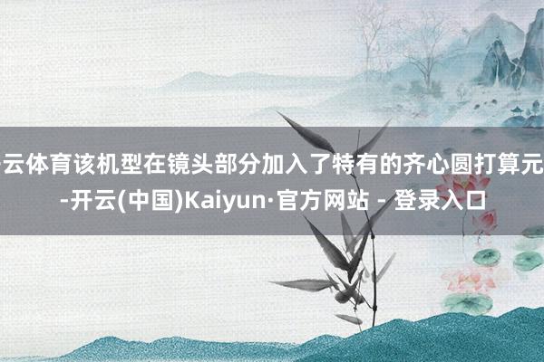 开云体育该机型在镜头部分加入了特有的齐心圆打算元素-开云(中国)Kaiyun·官方网站 - 登录入口
