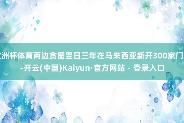 欧洲杯体育两边贪图翌日三年在马来西亚新开300家门店-开云(中国)Kaiyun·官方网站 - 登录入口