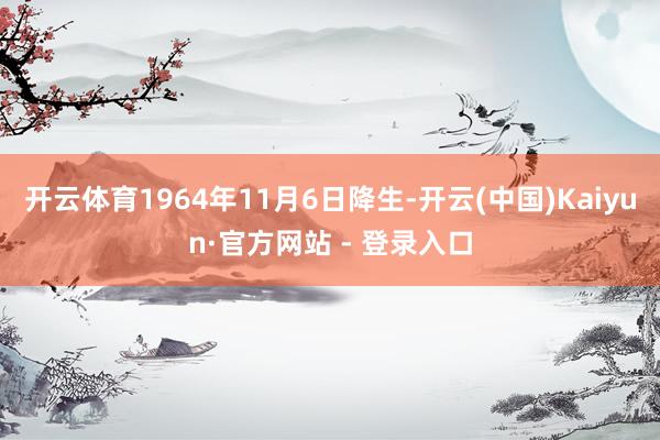 开云体育1964年11月6日降生-开云(中国)Kaiyun·官方网站 - 登录入口
