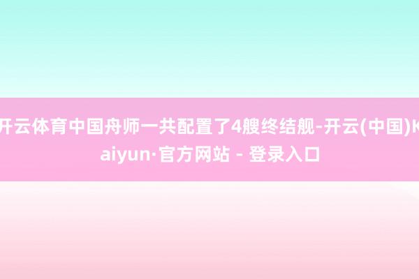 开云体育中国舟师一共配置了4艘终结舰-开云(中国)Kaiyun·官方网站 - 登录入口