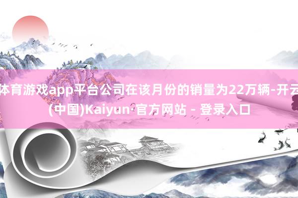 体育游戏app平台公司在该月份的销量为22万辆-开云(中国)Kaiyun·官方网站 - 登录入口