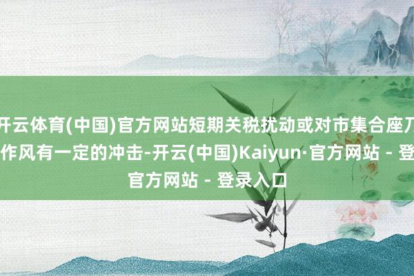 开云体育(中国)官方网站短期关税扰动或对市集合座乃至科技作风有一定的冲击-开云(中国)Kaiyun·官方网站 - 登录入口
