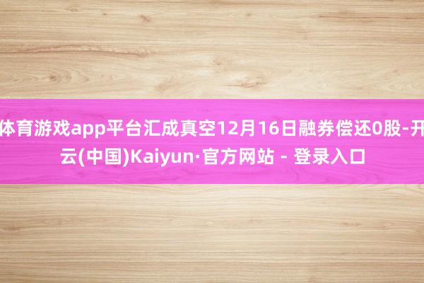 体育游戏app平台汇成真空12月16日融券偿还0股-开云(中国)Kaiyun·官方网站 - 登录入口
