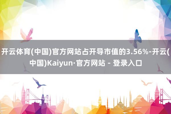 开云体育(中国)官方网站占开导市值的3.56%-开云(中国)Kaiyun·官方网站 - 登录入口